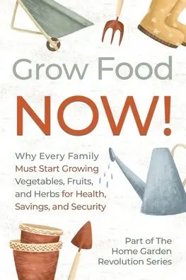 Grow Food NOW!: Why Every Family Must Start Growing Vegetables, Fruits and Herbs for Health, Savings, and Security Professional Grade